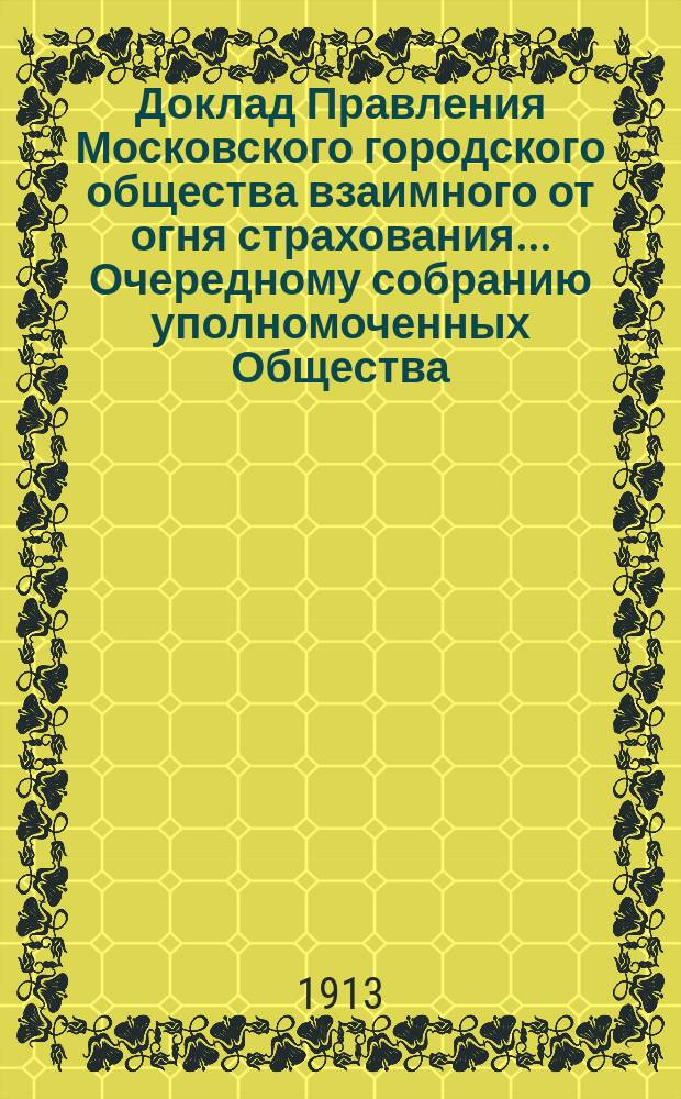 Доклад Правления Московского городского общества взаимного от огня страхования... [Очередному собранию уполномоченных Общества]. ... по поводу : ... по поводу недвижимого имущества, приобретенного в собственность Общества. 15 марта 1913 г.