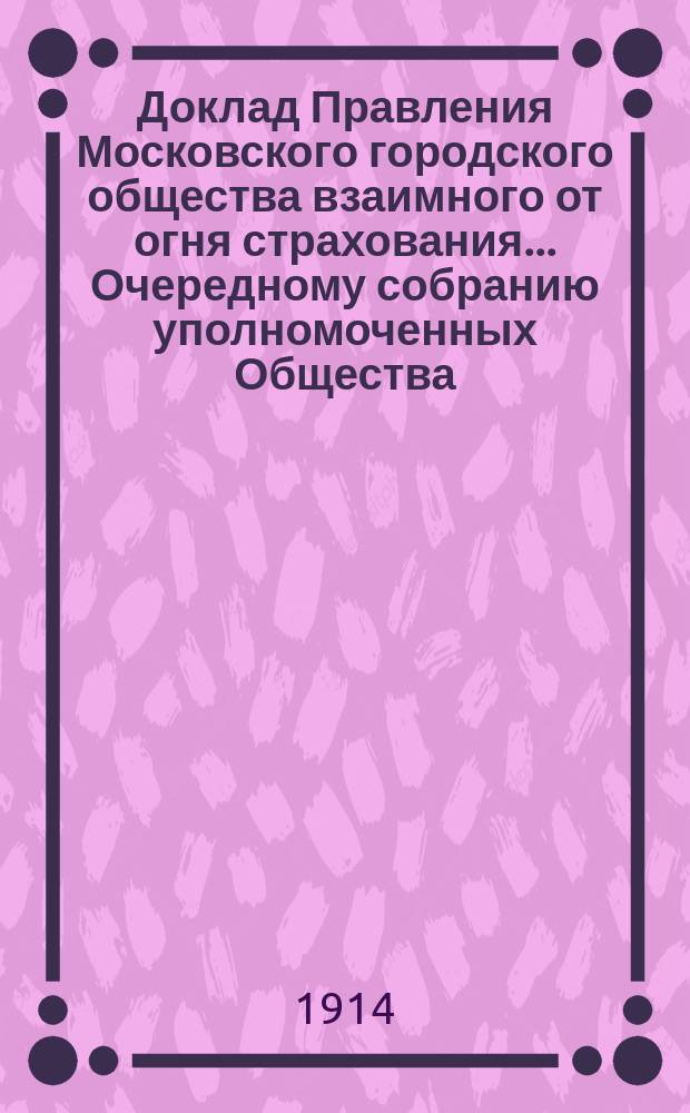 Доклад Правления Московского городского общества взаимного от огня страхования... [Очередному собранию уполномоченных Общества]. ... об установлении : ... об установлении 60-ти процентного понижения премии за двадцатишестилетнее страхование недвижимых имуществ. 2 апр. 1914 г.