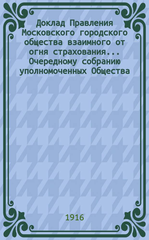 Доклад Правления Московского городского общества взаимного от огня страхования... [Очередному собранию уполномоченных Общества]. ... о пожарах : ... о пожарах, бывших 28-29 мая 1915 года в застрахованных в Обществе имуществах. 10 марта 1916 г.