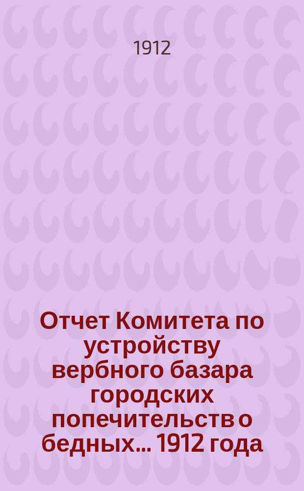 Отчет Комитета по устройству вербного базара городских попечительств о бедных... 1912 года