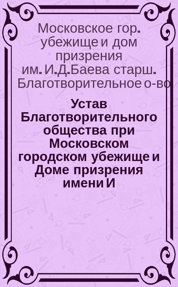 Устав Благотворительного общества при Московском городском убежище и Доме призрения имени И.Д. Баева старшего : Утв. 31 мая 1910 г.