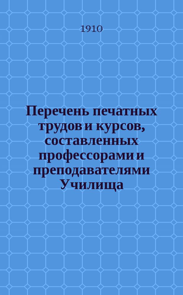 Перечень печатных трудов и курсов, составленных профессорами и преподавателями Училища : Сост. в 1910 г