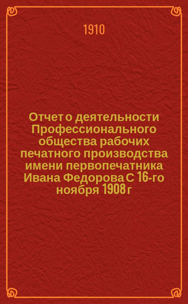 Отчет о деятельности Профессионального общества рабочих печатного производства имени первопечатника Ивана Федорова С 16-го ноября 1908 г. по 1 янв. 1910 г. : (Прочит. и утв. на Общ. собр. 21-го марта)