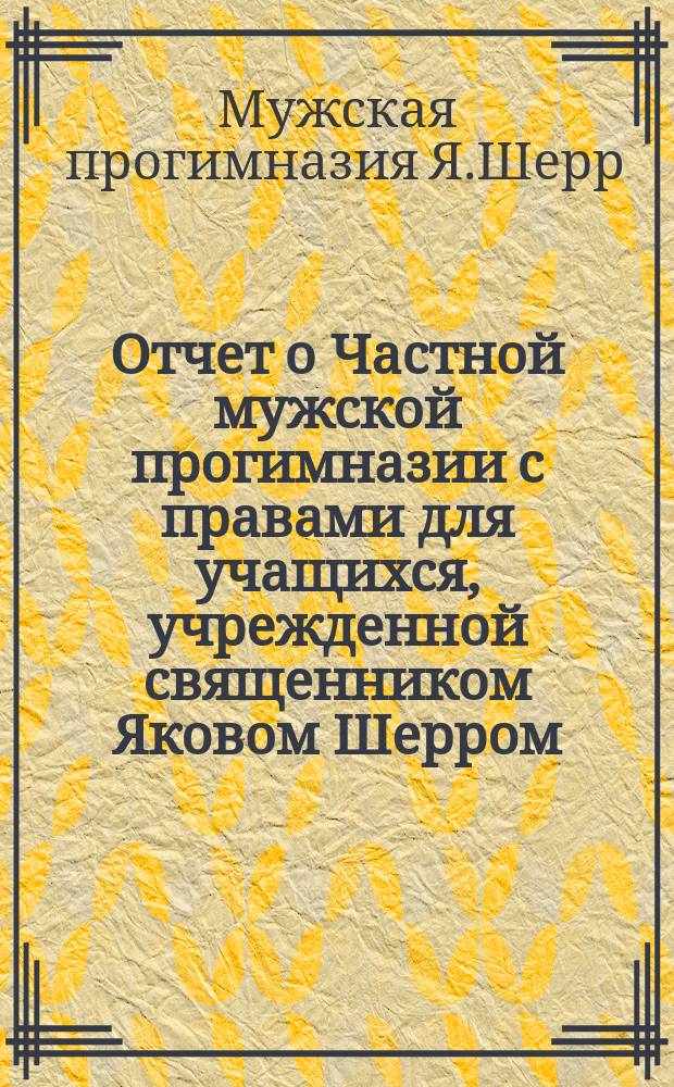 Отчет о Частной мужской прогимназии с правами для учащихся, учрежденной священником Яковом Шерром