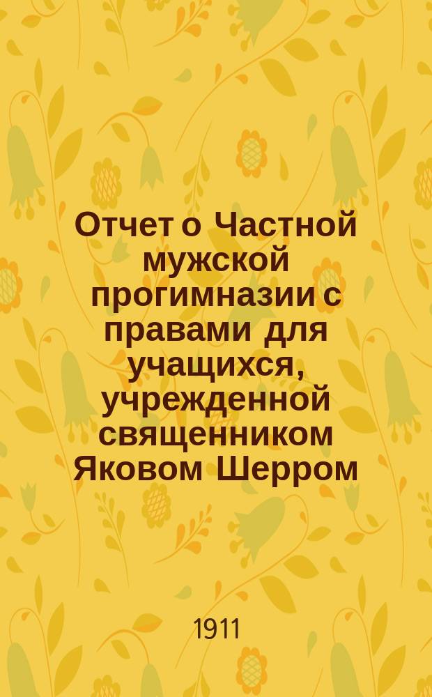Отчет о Частной мужской прогимназии с правами для учащихся, учрежденной священником Яковом Шерром. 1910-1911 уч. год