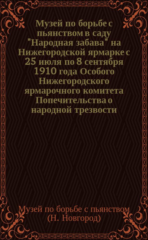 Музей по борьбе с пьянством в саду "Народная забава" на Нижегородской ярмарке с 25 июля по 8 сентября 1910 года Особого Нижегородского ярмарочного комитета Попечительства о народной трезвости : (Отчет. сведения)