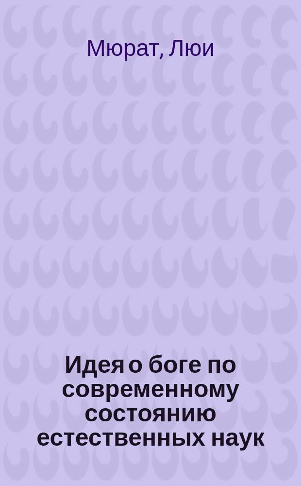 Идея о боге по современному состоянию естественных наук : Твердь небесная. Атом. Растит. мир. Новое описание чудес природы. Новейшие открытия в астрономии, физике, химии, в молекулярных физике и химии, ботанике. Промыслит. разум. Великие свидетельства о существовании божества