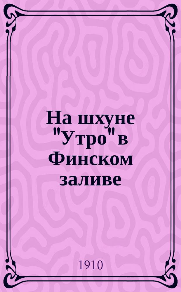 На шхуне "Утро" в Финском заливе : Описание экскурсии учеников Юрьевской гимназии : Докл. чит. в Юрьевской гимназии 5-го окт. 1909 г