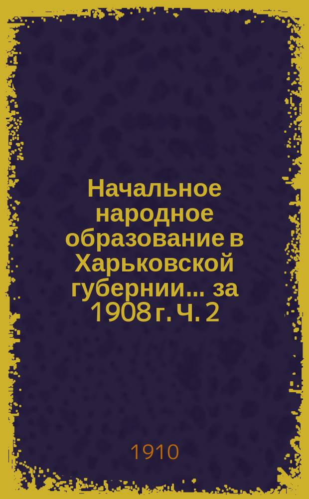 Начальное народное образование в Харьковской губернии... за 1908 г. Ч. 2 : Текст и сводные таблицы