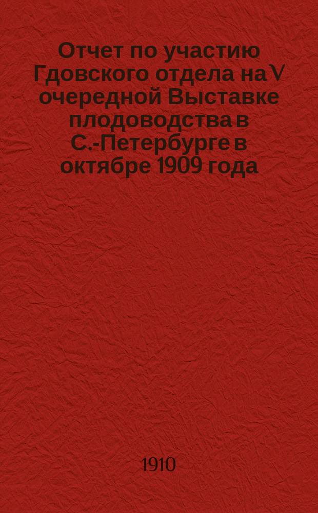 Отчет по участию Гдовского отдела на V очередной Выставке плодоводства в С.-Петербурге в октябре 1909 года : Заслушан в заседании ГОСОиП 13 дек. 1909 г.