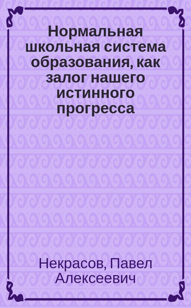 Нормальная школьная система образования, как залог нашего истинного прогресса : Из записки П.А. Некрасова, пред. Родительского ком. С.-Петерб. Введен. гимназии