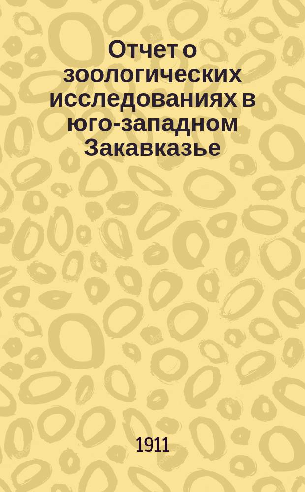 Отчет о зоологических исследованиях в юго-западном Закавказье (1909 и 1910) и Эрзерумском вилайете (1910)