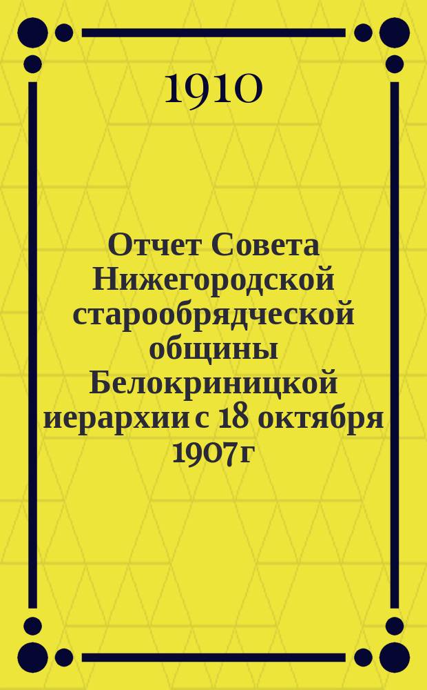 Отчет Совета Нижегородской старообрядческой общины Белокриницкой иерархии с 18 октября 1907 г. по 20 апреля 1910 г. ... с 18 октября 1907 г. по 20 апреля 1910 г.