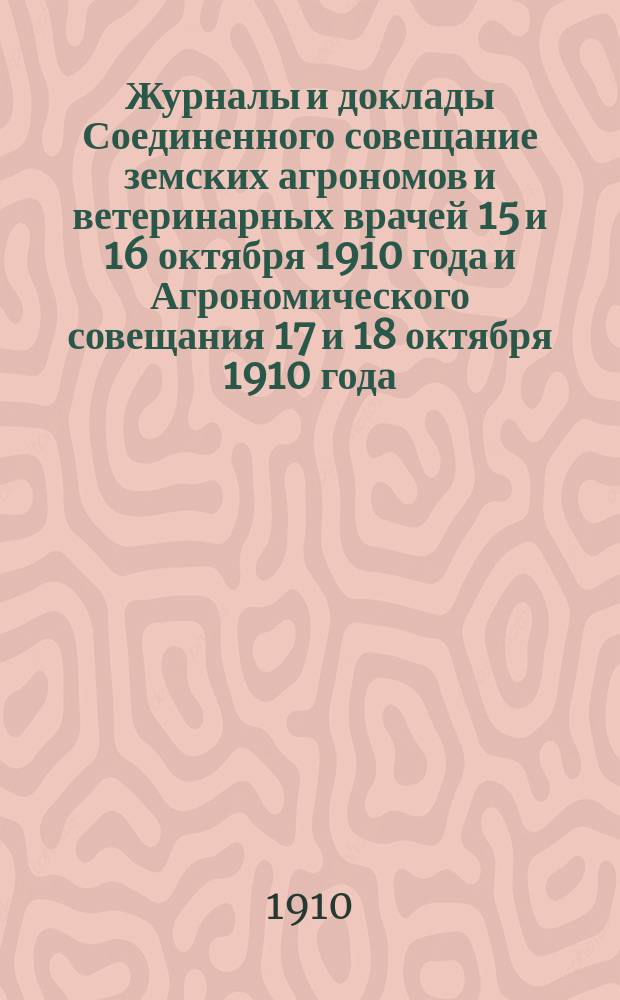 Журналы и доклады Соединенного совещание земских агрономов и ветеринарных врачей 15 и 16 октября 1910 года и Агрономического совещания 17 и 18 октября 1910 года