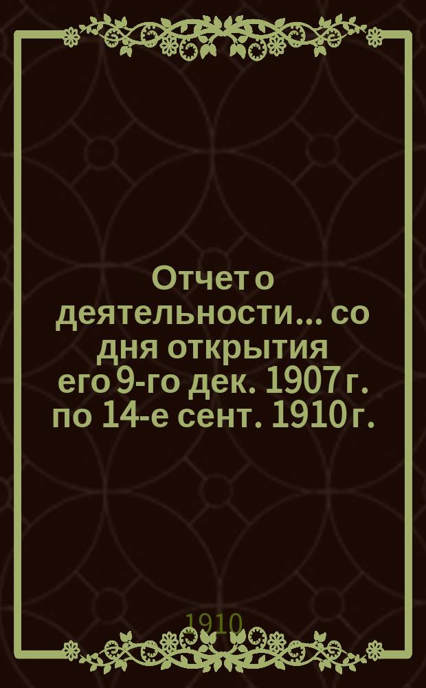 Отчет о деятельности... ... со дня открытия его 9-го дек. 1907 г. по 14-е сент. 1910 г.