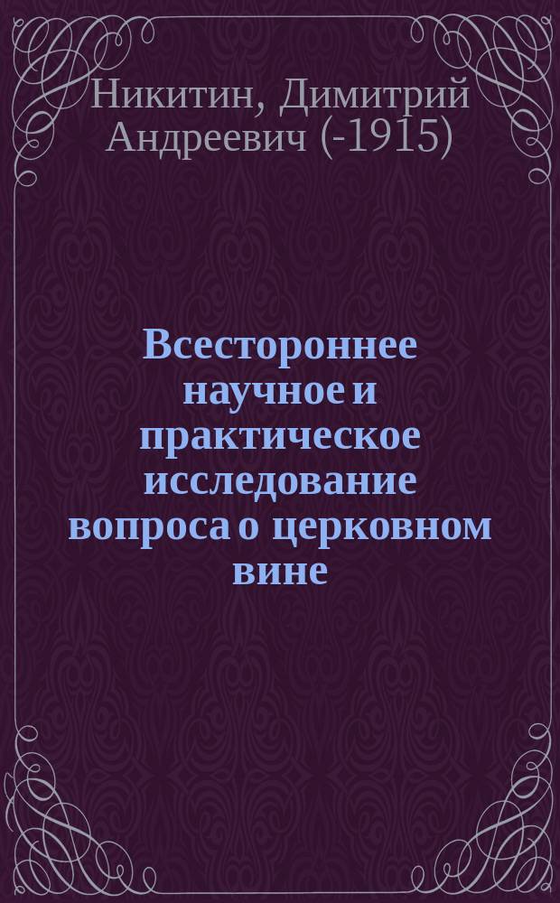 [Всестороннее научное и практическое исследование вопроса о церковном вине] : Извлеч. из ст. пред. упр. Киев. епарх. свеч. завода отца прот. Димитрия Никитина. Напеч. в Киев. епарх. вед. за №№ 51 и 52, 1909 г