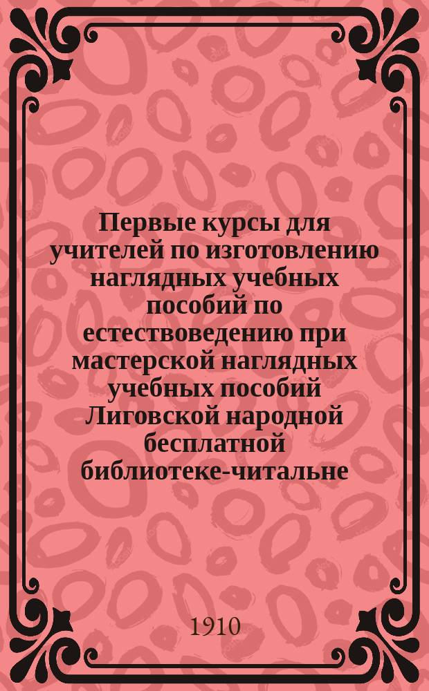 Первые курсы для учителей по изготовлению наглядных учебных пособий по естествоведению при мастерской наглядных учебных пособий Лиговской народной бесплатной библиотеке-читальне : В 1909 г. : Крат. очерк