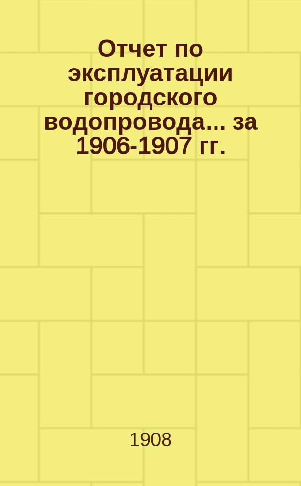 Отчет по эксплуатации городского водопровода... за 1906-1907 гг.
