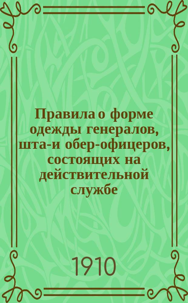 Правила о форме одежды генералов, штаб- и обер-офицеров, состоящих на действительной службе, в запасе и отставке : (Приказ по воен. ведомству 1910 года № 191, с прил. ведомостей формы одежды мирного времени, перечисл. в особом при них огл.)