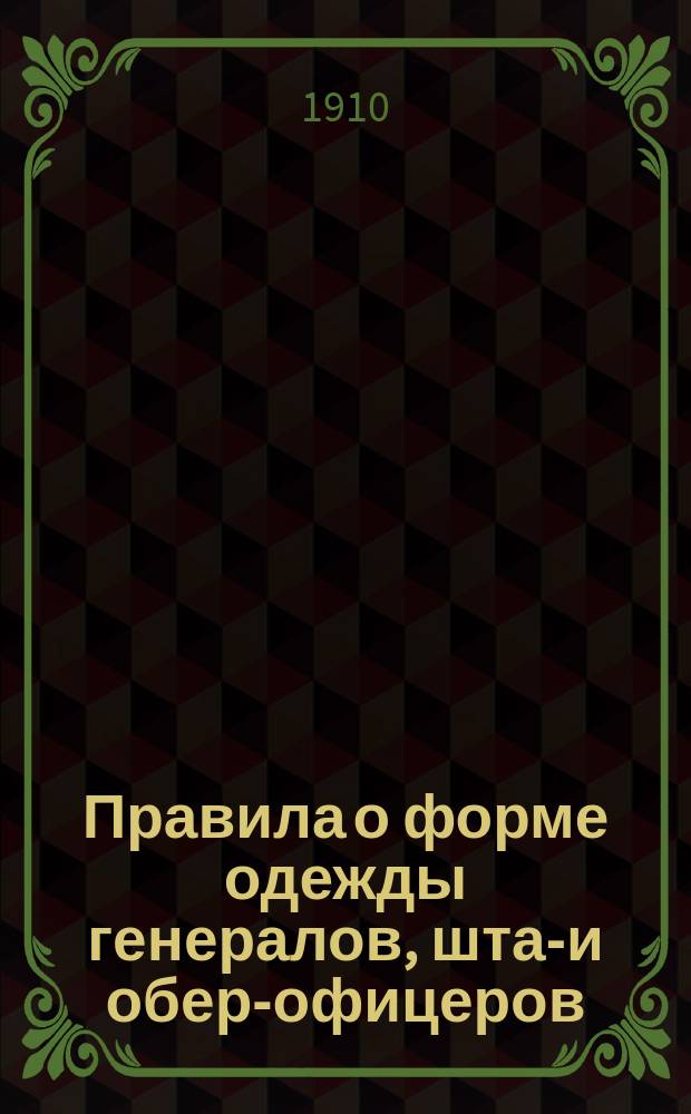Правила о форме одежды генералов, штаб- и обер-офицеров: гренадерских и армейских пехотных частей, военных училищ, юнкерских пехотных училищ, частей пешей и крепостной артиллерии и артиллерийских училищ, инженерных войск и училищ Николаевского инженерного и топографического, кадетских корпусов, конвойных команд и местных войск : (Приказ по воен. вед. 1910 г. № 191)