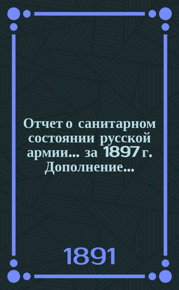 Отчет о санитарном состоянии русской армии... за 1897 г. Дополнение... : Дополнение...