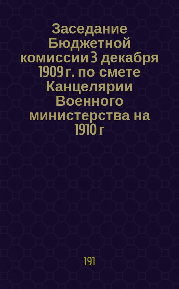 Заседание Бюджетной комиссии 3 декабря 1909 г. по смете Канцелярии Военного министерства на 1910 г.: Объяснения представителей ведомства: (Стенограмма); Заключение Комиссии по государственной обороне по смете Канцелярии Военного министерства на 1910 г. Заседание 19 и 24 ноября 1909 г