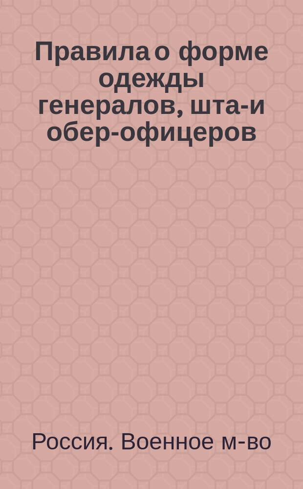 Правила о форме одежды генералов, штаб- и обер-офицеров: гренадерских и армейских пехотных частей, военных училищ, юнкерских пехотных училищ, частей пешей и крепостной артиллерии и артиллерийских училищ, инженерных войск и училищ Николаевского инженерного и топографического, кадетских корпусов, конвойных команд и местных войск : (Приказ по воен. вед. 1910 г. № 191)