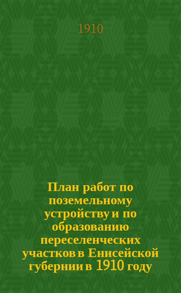 План работ по поземельному устройству и по образованию переселенческих участков в Енисейской губернии в 1910 году : Утв. Главноуправляющим землеустройством и земледелием 10/III 1910 г