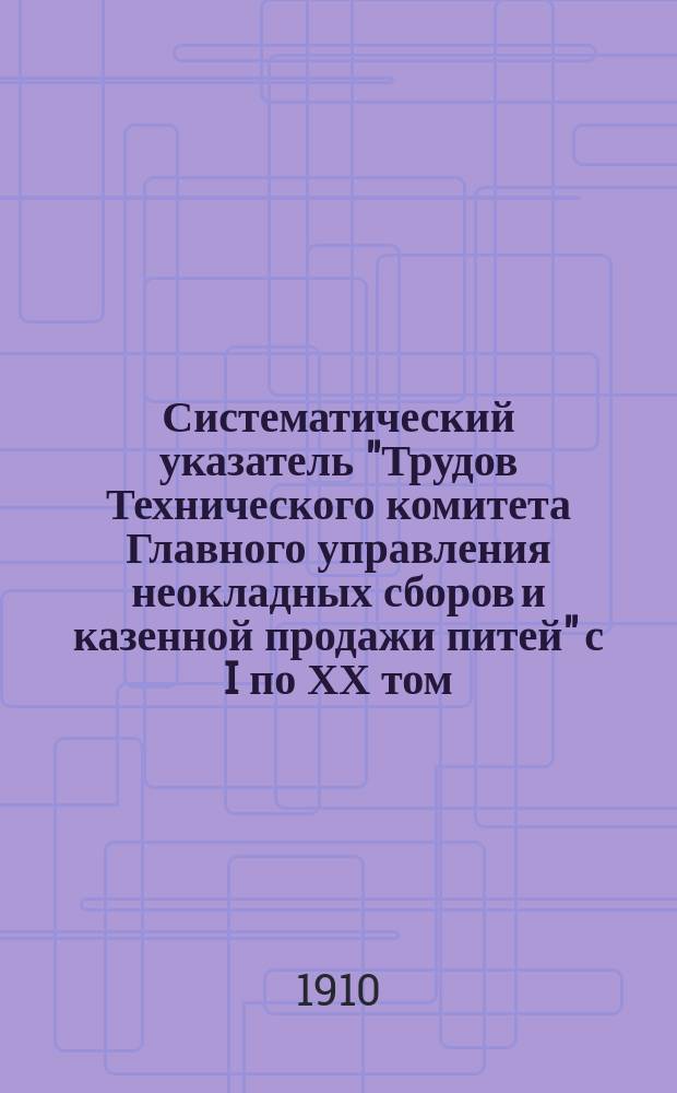 Систематический указатель "Трудов Технического комитета Главного управления неокладных сборов и казенной продажи питей" с I по ХХ том : 1884-1907 гг