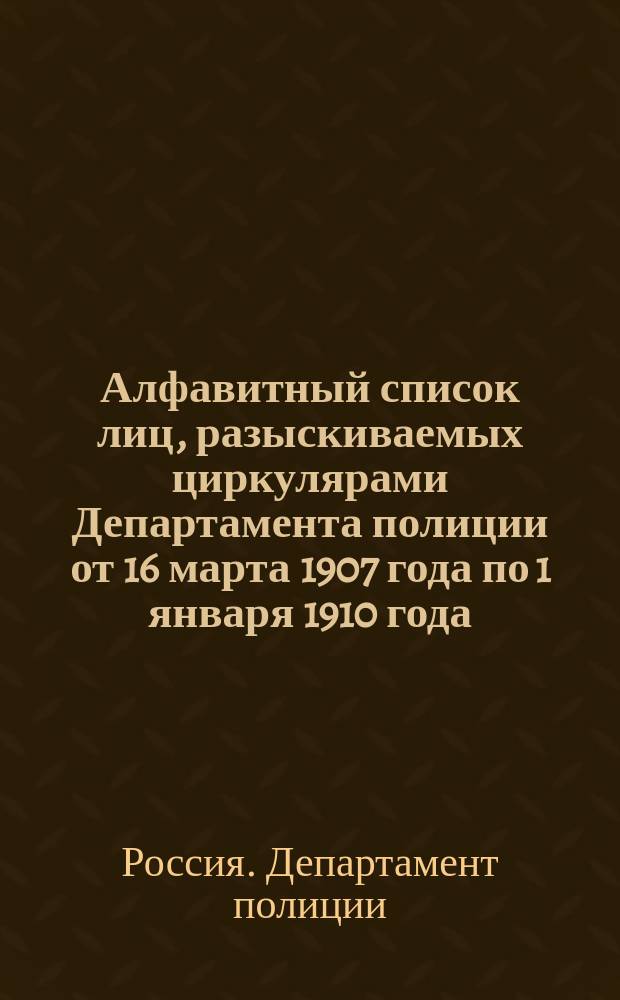 Алфавитный список лиц, разыскиваемых циркулярами Департамента полиции от 16 марта 1907 года по 1 января 1910 года