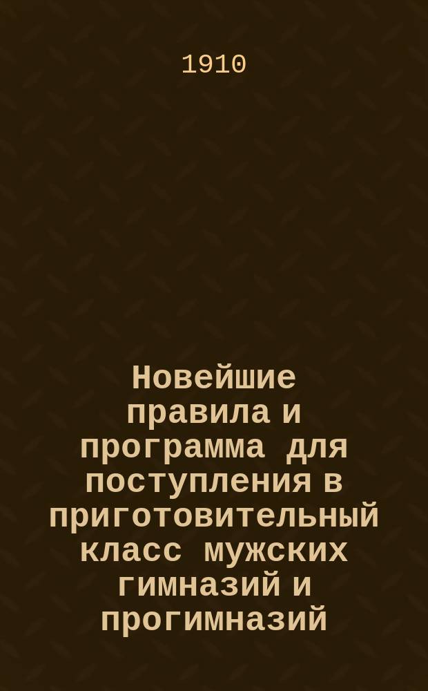 Новейшие правила и программа для поступления в приготовительный класс мужских гимназий и прогимназий : С послед. доп. и разъяснениями М-ва нар. просв