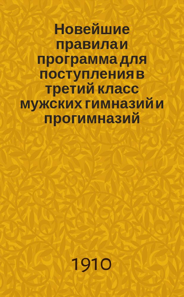 Новейшие правила и программа для поступления в третий класс мужских гимназий и прогимназий : С послед. доп. и разъяснениями М-ва нар. просв