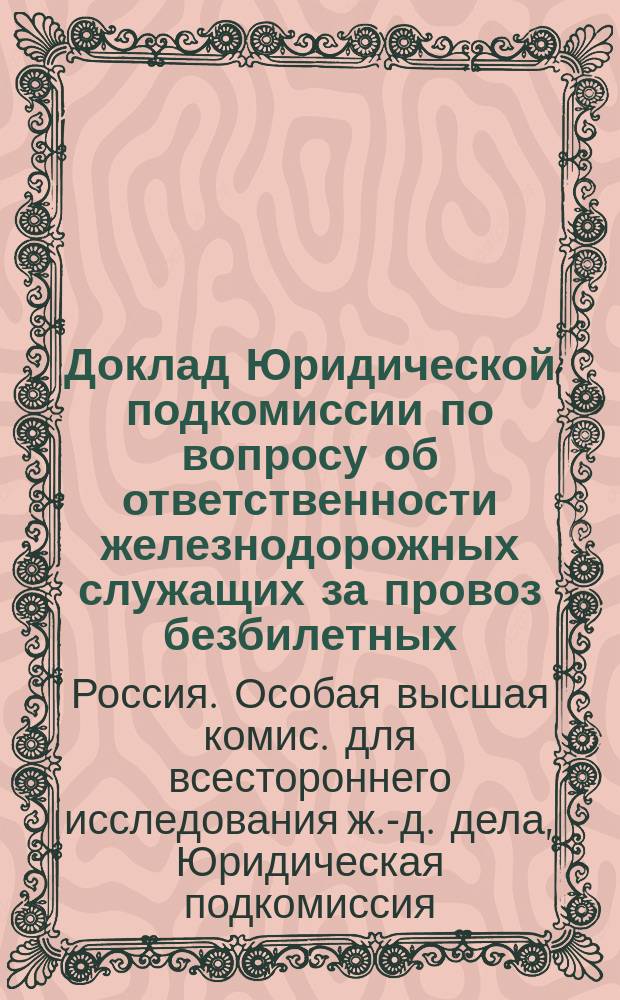 Доклад Юридической подкомиссии по вопросу об ответственности железнодорожных служащих за провоз безбилетных : В общ. собр. выс. учрежд. Особой высш. комис. для всесторон. исслед. ж.-д. дела в России