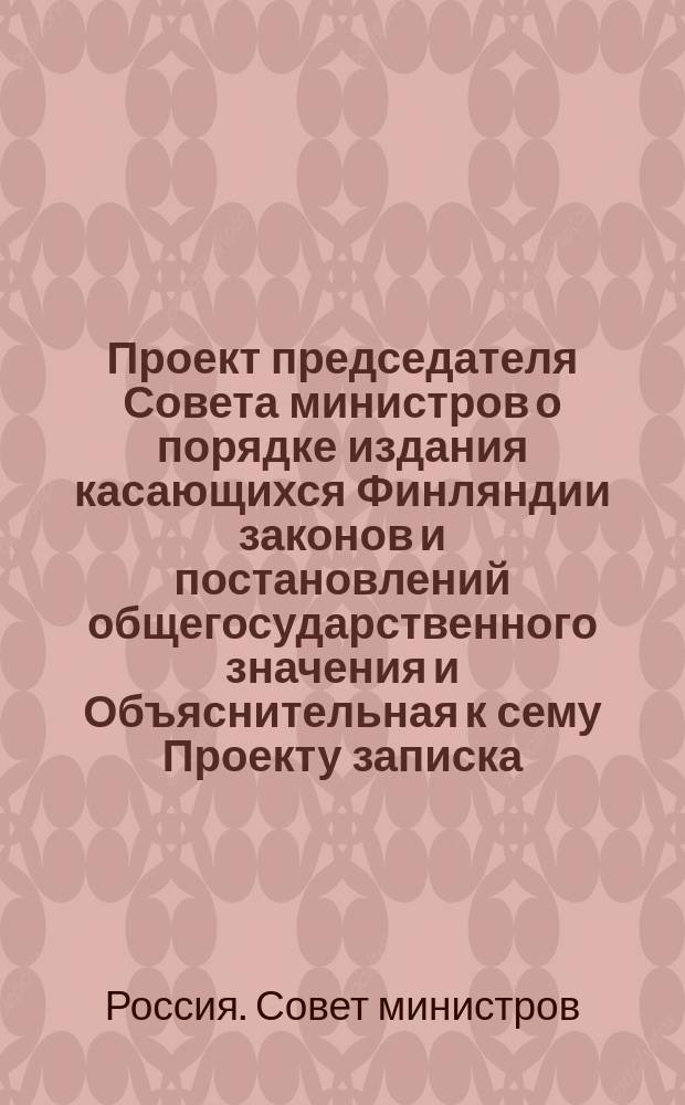 Проект председателя Совета министров о порядке издания касающихся Финляндии законов и постановлений общегосударственного значения и Объяснительная к сему Проекту записка