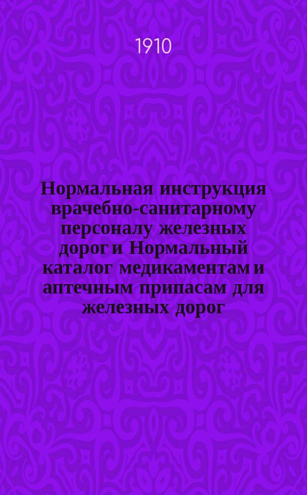 Нормальная инструкция врачебно-санитарному персоналу железных дорог и Нормальный каталог медикаментам и аптечным припасам для железных дорог : Утв. г. министром путей сообщ. по докл. Упр. ж. д. от 11 нояб. 1909 г. № 3419/3067