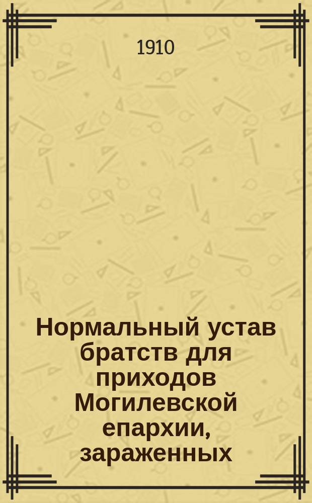 Нормальный устав братств для приходов Могилевской епархии, зараженных: расколом, сектантством, католицизмом, неверием и религиозным индиферентизмом : Утв. 7 окт. 1909 г.