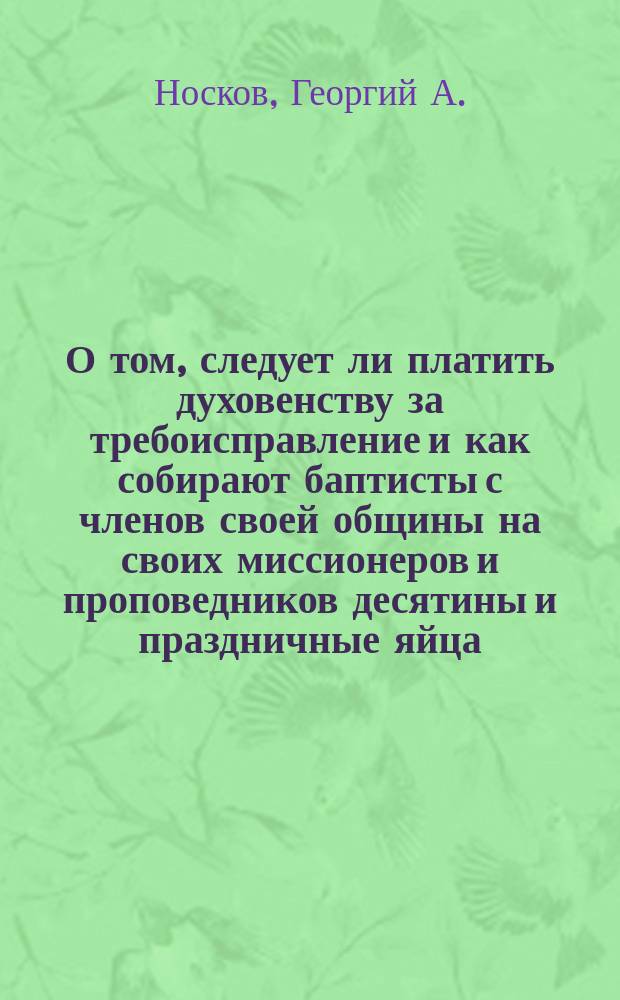 О том, следует ли платить духовенству за требоисправление и как собирают баптисты с членов своей общины [на своих миссионеров и проповедников] десятины и праздничные яйца : Обличение баптистов на основании св. писания и их же лит.