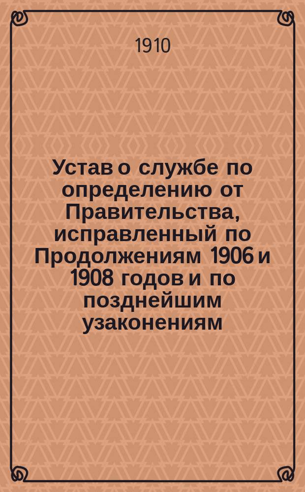 Устав о службе по определению от Правительства, исправленный по Продолжениям 1906 и 1908 годов и по позднейшим узаконениям, с разъяснениями, извлеченными из указов Правительствующего сената и циркуляров министров, с приложением предметного алфавитного указателя