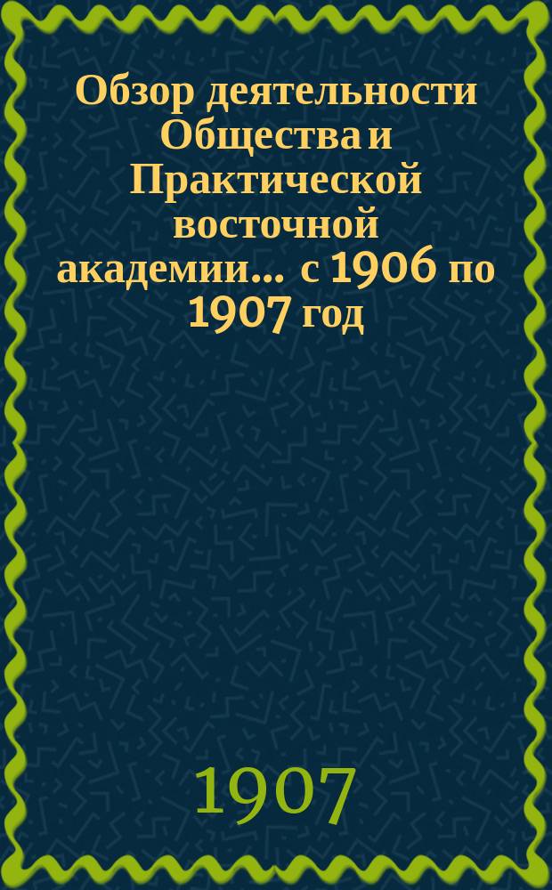 Обзор деятельности Общества и Практической восточной академии... ... с 1906 по 1907 год : Справочные и руководящие сведения ; Отчеты ; Курсы востоковедения