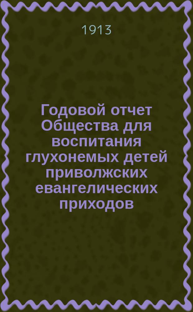 ... Годовой отчет Общества для воспитания глухонемых детей приволжских евангелических приходов... ... с 1-го июня 1912 года по 1-ое июня 1913 года