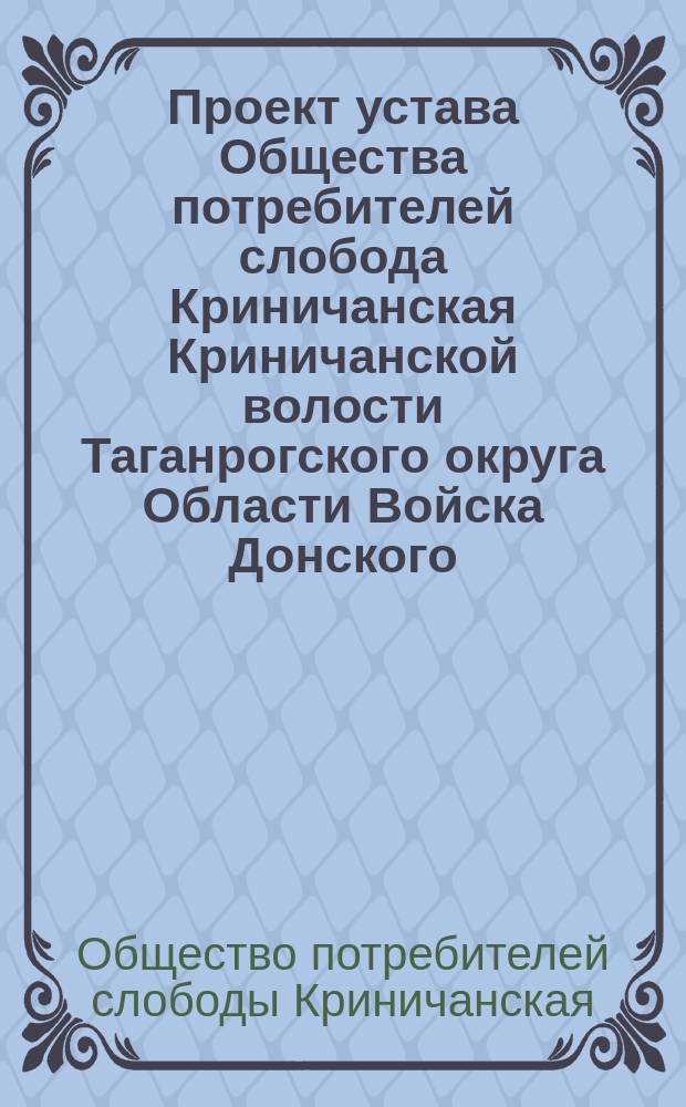 Проект устава Общества потребителей слобода Криничанская Криничанской волости Таганрогского округа Области Войска Донского : Утв. 26 марта 1909 г.
