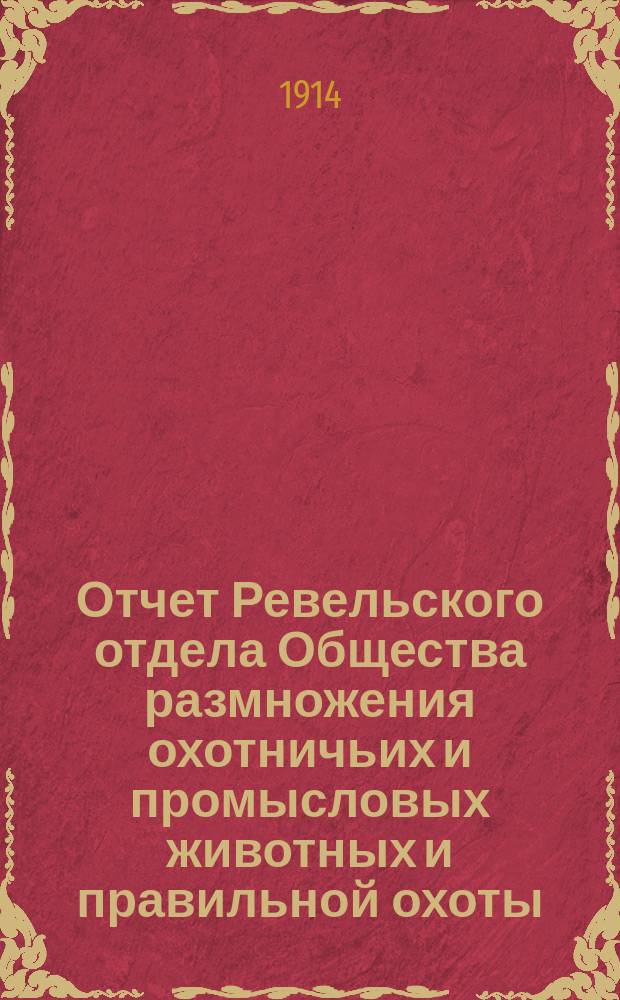 Отчет Ревельского отдела Общества размножения охотничьих и промысловых животных и правильной охоты... ... за 1913 г.