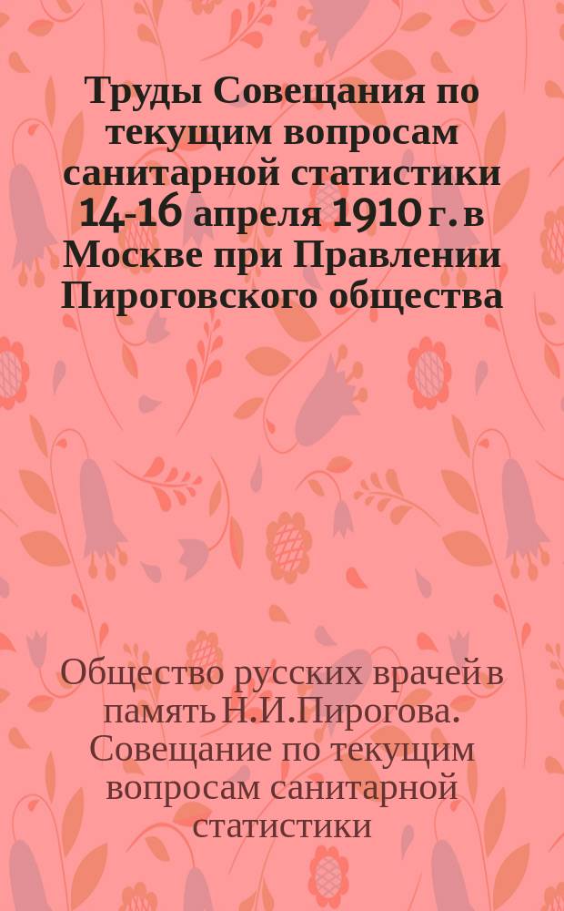 Труды Совещания по текущим вопросам санитарной статистики 14-16 апреля 1910 г. в Москве при Правлении Пироговского общества : Докл. и журн. заседаний