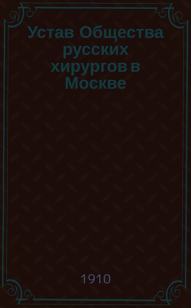 Устав Общества русских хирургов в Москве : Утв. 11 авг. 1896 г. : С изм., утв. 29 апр. 1910 г.