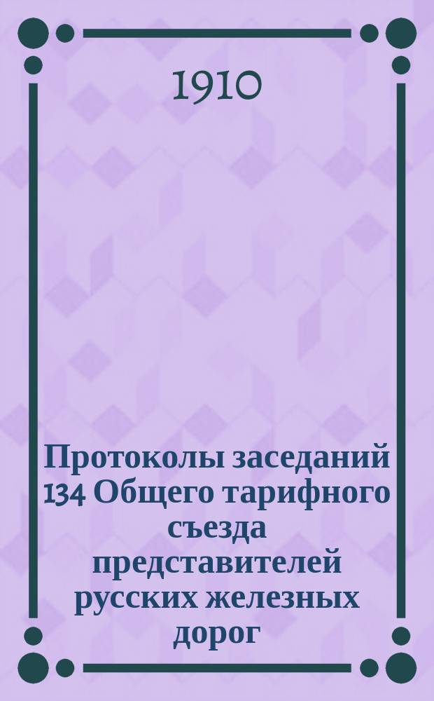 Протоколы заседаний 134 Общего тарифного съезда представителей русских железных дорог : С.-Петербург, 3-5, 6, 8-13, 16 и 20 марта 1910 г