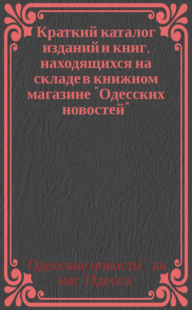 Краткий каталог изданий и книг, находящихся на складе в книжном магазине "Одесских новостей" : Одесса... : Для гг. книгопродавцев