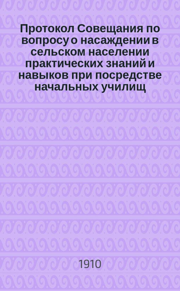 Протокол Совещания по вопросу о насаждении в сельском населении практических знаний и навыков при посредстве начальных училищ, созванного г. попечителем Одесского учебного округа д. с. с. А.И. Щербаковым 29 марта 1910 года в г. Одессе
