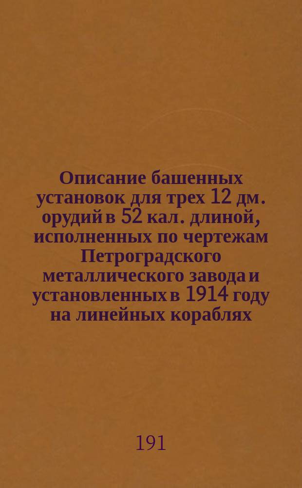 Описание башенных установок для трех 12 дм. орудий в 52 кал. длиной, исполненных по чертежам Петроградского металлического завода и установленных в 1914 году на линейных кораблях: "Севастополь", "Полтава" Компанией Петроградского металлического завода; "Петропавловск" Обуховским сталелитейным заводом Морского ведомства; "Гангут" Обществом Путиловских заводов