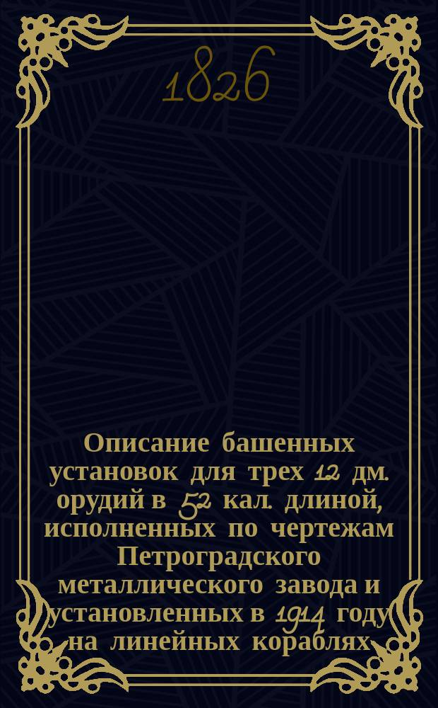 Описание башенных установок для трех 12 дм. орудий в 52 кал. длиной, исполненных по чертежам Петроградского металлического завода и установленных в 1914 году на линейных кораблях: "Севастополь", "Полтава" Компанией Петроградского металлического завода; "Петропавловск" Обуховским сталелитейным заводом Морского ведомства; "Гангут" Обществом Путиловских заводов. Т. 1 : Текст