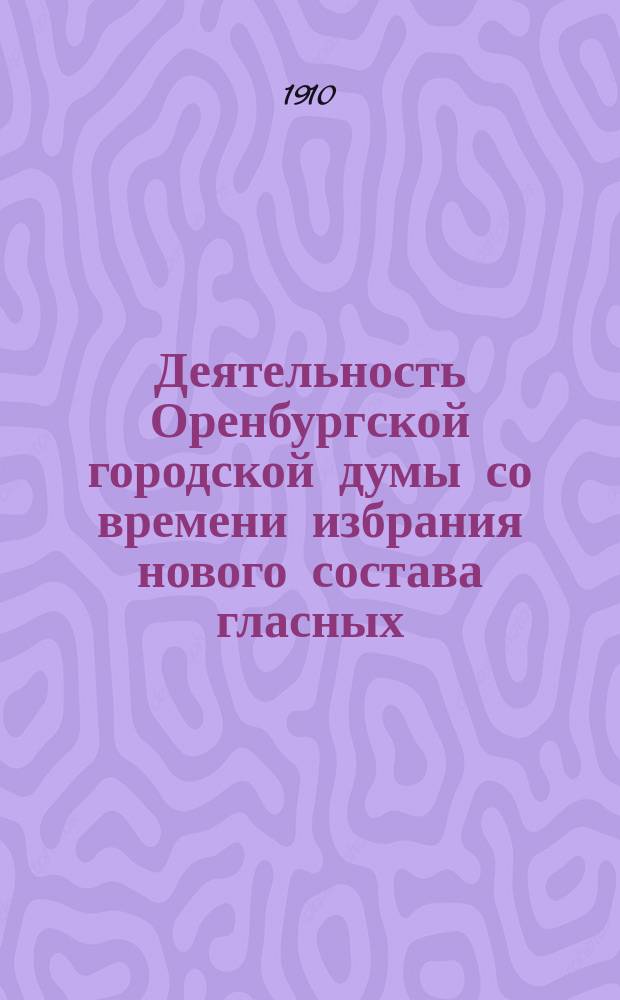 Деятельность Оренбургской городской думы со времени избрания нового состава гласных.. : Извлеч. из Журналов заседаний Думы. ... в 1909 году [и первой половине 1911 г.]